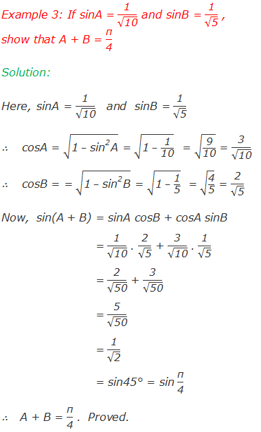 Example 3: If sinA = "1" /√("10" ) and sinB = "1" /√("5" ) , show that A + B = "π" /"4"  Solution: Here,  	sinA = "1" /√("10" )   and  sinB = "1" /√("5" ) ∴	 cosA = √("1"  – 〖"sin" 〗^"2"  "A" ) = √("1"  – "1" /"10" )  = √("9" /"10" ) = "3" /√("10" )            	   ∴	 cosB = = √("1"  – 〖"sin" 〗^"2"  "B" ) = √("1"  – "1" /"5" )  = √("4" /"5" ) = "2" /√("5" ) Now,  sin(A + B) = sinA cosB + cosA sinB 	          = "1" /√("10" ) . "2" /√("5" ) + "3" /√("10" ) . "1" /√("5" ) 	          = "2" /√("50" ) + "3" /√("50" ) 	          = "5" /√("50" ) 	          = "1" /√("2" ) 	          = sin45° = sin "π" /"4"  ∴  A + B = "π" /"4"  .  Proved.