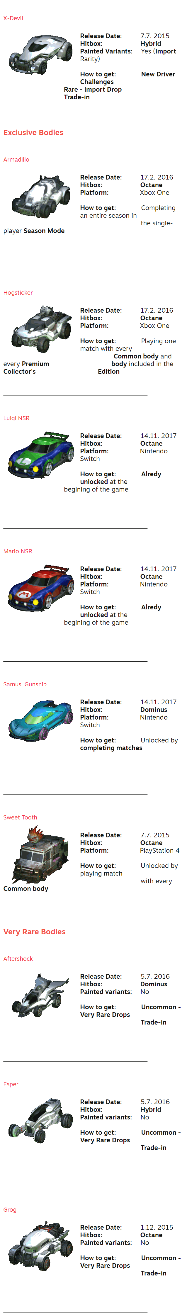 X-Devil ⠀ Release Date:⠀ ⠀⠀⠀7.7. 2015 Hitbox:⠀⠀⠀⠀⠀⠀⠀⠀⠀Hybrid Painted Variants:⠀⠀Yes (Import Rarity)  How to get:⠀⠀⠀⠀⠀⠀New Driver Challenges ⠀⠀⠀⠀⠀⠀⠀⠀⠀⠀⠀ ⠀⠀⠀Rare - Import Drop ⠀⠀⠀⠀⠀⠀⠀⠀⠀⠀⠀ ⠀⠀⠀Trade-in ⠀ ⠀ ⠀ Exclusive Bodies ⠀ ⠀ Armadillo ⠀ Release Date:⠀ ⠀⠀⠀17.2. 2016 Hitbox:⠀⠀⠀⠀⠀⠀⠀⠀⠀Octane Platform:⠀⠀⠀⠀⠀ ⠀⠀Xbox One  How to get:⠀⠀⠀⠀⠀⠀Completing an entire season in ⠀⠀⠀⠀⠀⠀⠀⠀⠀⠀⠀⠀⠀⠀ the single-player Season Mode ⠀ ⠀ ⠀ ⠀ ⠀⠀⠀⠀⠀⠀⠀⠀⠀⠀⠀⠀⠀⠀⠀⠀⠀⠀⠀⠀⠀⠀⠀⠀⠀⠀⠀⠀⠀⠀⠀⠀⠀⠀⠀⠀⠀⠀⠀⠀⠀⠀⠀⠀⠀⠀⠀⠀⠀⠀⠀⠀⠀⠀⠀⠀⠀⠀⠀⠀⠀⠀⠀ ⠀ ⠀ Hogsticker ⠀ Release Date:⠀ ⠀⠀⠀17.2. 2016 Hitbox:⠀⠀⠀⠀⠀⠀⠀⠀⠀Octane Platform:⠀⠀⠀⠀⠀ ⠀⠀Xbox One  How to get:⠀⠀⠀⠀⠀⠀Playing one match with every ⠀⠀⠀⠀⠀⠀ ⠀⠀⠀⠀⠀⠀⠀⠀Common body and every Premium ⠀⠀⠀⠀⠀⠀⠀⠀⠀⠀⠀⠀⠀ ⠀body included in the Collector's ⠀⠀⠀⠀⠀⠀⠀⠀⠀⠀⠀⠀⠀⠀ Edition ⠀ ⠀ ⠀⠀⠀⠀⠀⠀⠀⠀⠀⠀⠀⠀⠀⠀⠀⠀⠀⠀⠀⠀⠀⠀⠀⠀⠀⠀⠀⠀⠀⠀⠀⠀⠀⠀⠀⠀⠀⠀⠀⠀⠀⠀⠀⠀⠀⠀⠀⠀⠀⠀⠀⠀⠀⠀⠀⠀⠀⠀⠀⠀⠀⠀⠀ ⠀ ⠀ Luigi NSR ⠀ Release Date:⠀ ⠀⠀⠀14.11. 2017 Hitbox:⠀⠀⠀⠀⠀⠀⠀⠀⠀Octane Platform:⠀⠀⠀⠀⠀ ⠀⠀Nintendo Switch  How to get:⠀⠀⠀⠀⠀⠀Alredy unlocked at the ⠀⠀⠀⠀⠀⠀⠀⠀⠀⠀⠀⠀⠀ ⠀begining of the game ⠀ ⠀ ⠀ ⠀ ⠀⠀⠀⠀⠀⠀⠀⠀⠀⠀⠀⠀⠀⠀⠀⠀⠀⠀⠀⠀⠀⠀⠀⠀⠀⠀⠀⠀⠀⠀⠀⠀⠀⠀⠀⠀⠀⠀⠀⠀⠀⠀⠀⠀⠀⠀⠀⠀⠀⠀⠀⠀⠀⠀⠀⠀⠀⠀⠀⠀⠀⠀⠀ ⠀ ⠀ Mario NSR ⠀ Release Date:⠀ ⠀⠀⠀14.11. 2017 Hitbox:⠀⠀⠀⠀⠀⠀⠀⠀⠀Octane Platform:⠀⠀⠀⠀⠀ ⠀⠀Nintendo Switch  How to get:⠀⠀⠀⠀⠀⠀Alredy unlocked at the ⠀⠀⠀⠀⠀⠀⠀⠀⠀⠀⠀⠀⠀ ⠀begining of the game ⠀ ⠀ ⠀ ⠀ ⠀⠀⠀⠀⠀⠀⠀⠀⠀⠀⠀⠀⠀⠀⠀⠀⠀⠀⠀⠀⠀⠀⠀⠀⠀⠀⠀⠀⠀⠀⠀⠀⠀⠀⠀⠀⠀⠀⠀⠀⠀⠀⠀⠀⠀⠀⠀⠀⠀⠀⠀⠀⠀⠀⠀⠀⠀⠀⠀⠀⠀⠀⠀ ⠀ ⠀ Samus' Gunship ⠀ Release Date:⠀ ⠀⠀⠀14.11. 2017 Hitbox:⠀⠀⠀⠀⠀⠀⠀⠀⠀Dominus Platform:⠀⠀⠀⠀⠀ ⠀⠀Nintendo Switch  How to get:⠀ ⠀⠀ ⠀⠀Unlocked by completing matches ⠀ ⠀  ⠀⠀ ⠀ ⠀⠀⠀⠀⠀⠀⠀⠀⠀⠀⠀⠀⠀⠀⠀⠀⠀⠀⠀⠀⠀⠀⠀⠀⠀⠀⠀⠀⠀⠀⠀⠀⠀⠀⠀⠀⠀⠀⠀⠀⠀⠀⠀⠀⠀⠀⠀⠀⠀⠀⠀⠀⠀⠀⠀⠀⠀⠀⠀⠀⠀⠀⠀ ⠀ ⠀ Sweet Tooth ⠀ Release Date:⠀ ⠀⠀⠀7.7. 2015 Hitbox:⠀⠀⠀⠀⠀⠀⠀⠀⠀Octane Platform:⠀⠀⠀⠀⠀ ⠀⠀PlayStation 4  How to get:⠀⠀ ⠀ ⠀⠀Unlocked by playing match⠀⠀⠀⠀⠀⠀ ⠀⠀⠀⠀⠀⠀⠀⠀⠀⠀⠀⠀⠀⠀ with every Common body ⠀  ⠀ ⠀ Very Rare Bodies ⠀ ⠀ Aftershock ⠀ Release Date:⠀ ⠀⠀⠀5.7. 2016 Hitbox:⠀⠀⠀⠀⠀⠀⠀⠀⠀Dominus Painted variants:⠀⠀No  How to get:⠀⠀⠀⠀⠀⠀Uncommon - Very Rare Drops ⠀⠀⠀⠀⠀⠀⠀⠀⠀⠀⠀⠀⠀ ⠀Trade-in ⠀ ⠀ ⠀ ⠀ ⠀⠀⠀⠀⠀⠀⠀⠀⠀⠀⠀⠀⠀⠀⠀⠀⠀⠀⠀⠀⠀⠀⠀⠀⠀⠀⠀⠀⠀⠀⠀⠀⠀⠀⠀⠀⠀⠀⠀⠀⠀⠀⠀⠀⠀⠀⠀⠀⠀⠀⠀⠀⠀⠀⠀⠀⠀⠀⠀⠀⠀⠀⠀ ⠀ ⠀ Esper ⠀ Release Date:⠀ ⠀⠀⠀5.7. 2016 Hitbox:⠀⠀⠀⠀⠀⠀⠀⠀⠀Hybrid Painted variants:⠀⠀No  How to get:⠀⠀⠀⠀⠀⠀Uncommon - Very Rare Drops ⠀⠀⠀⠀⠀⠀⠀⠀⠀⠀⠀⠀⠀ ⠀Trade-in ⠀ ⠀ ⠀ ⠀ ⠀⠀⠀⠀⠀⠀⠀⠀⠀⠀⠀⠀⠀⠀⠀⠀⠀⠀⠀⠀⠀⠀⠀⠀⠀⠀⠀⠀⠀⠀⠀⠀⠀⠀⠀⠀⠀⠀⠀⠀⠀⠀⠀⠀⠀⠀⠀⠀⠀⠀⠀⠀⠀⠀⠀⠀⠀⠀⠀⠀⠀⠀⠀ ⠀ ⠀ Grog ⠀ Release Date:⠀ ⠀⠀⠀1.12. 2015 Hitbox:⠀⠀⠀⠀⠀⠀⠀⠀⠀Octane Painted variants:⠀⠀No  How to get:⠀⠀⠀⠀⠀⠀Uncommon - Very Rare Drops ⠀⠀⠀⠀⠀⠀⠀⠀⠀⠀⠀⠀⠀ ⠀Trade-in ⠀ ⠀ ⠀ ⠀