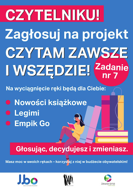 Plakat: na błękitnym tle grafika przedstawiająca młodą, ciemnowłosą kobietę czytającą książkę, na uszach ma słuchawki - kabel od słuchawek podłączony jest do jednej z książek ze stosiku, o który się opiera. Jedną nogę ma zgiętą, druga swobodnie zwisa. Obok niej tekst: Czytelniku! Zagłosuj na projekt „Czytam zawsze i wszędzie”! Zadanie nr 7. Na wyciągnięcie ręki będą dla Ciebie: nowości książkowe, Legimi, Empik Go. Głosując, decydujesz i zmieniasz. Masz moc w swoich rękach - korzystaj z niej w budżecie obywatelskim! Poniżej na białym pasku logotypy: MBP w Jaworznie, JBO Jaworznicki Budżet Obywatelski, Jaworzno - Miasto Energii