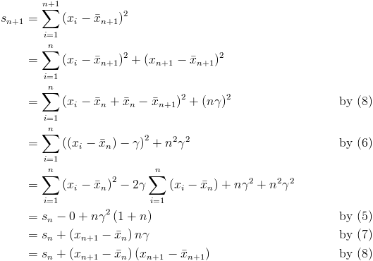 \begin{align*}<br />s_{n+1} & = \sum_{i=1}^{n+1}\left(x_i-\bar{x}_{n+1}\right)^2\\<br />& = \sum_{i=1}^{n}\left(x_i-\bar{x}_{n+1}\right)^2 + \left(x_{n+1}-\bar{x}_{n+1}\right)^2\\<br />& = \sum_{i=1}^{n}\left(x_i-\bar{x}_n+\bar{x}_n-\bar{x}_{n+1}\right)^2 + \left(n\gamma\right)^2 && \quad &&& \text{by (8)}\\<br />& = \sum_{i=1}^{n}\left(\left(x_i-\bar{x}_n\right)-\gamma\right)^2+n^2\gamma^2 && &&& \text{by (6)}\\<br />& = \sum_{i=1}^{n}\left(x_i-\bar{x}_n\right)^2 -2\gamma\sum_{i=1}^{n}\left(x_i-\bar{x}_n\right)+n\gamma^2+n^2\gamma^2\\<br />& = s_n-0+n\gamma^2\left(1+n\right) && &&& \text{by (5)}\\<br />& = s_n+\left(x_{n+1}-\bar{x}_n\right)n\gamma && &&& \text{by (7)}\\<br />& = s_n+\left(x_{n+1}-\bar{x}_n\right)\left(x_{n+1}-\bar{x}_{n+1}\right) && &&& \text{by (8)}<br />\end{align*}