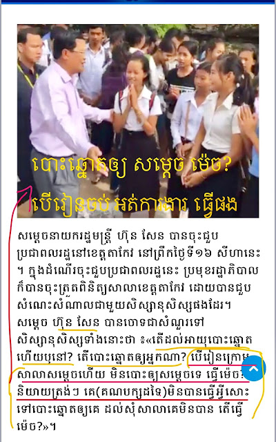 លោក ​ហ៊ុន សែន ​មាន​ប្រសាសន៍​ឆ្លើយឆ្លង​ជាមួយ​សិស្សថា៖​  លោក ​ហ៊ុន សែន៖​ «រួចដល់​អាយុ​បោះ​ឆ្នោត​ឬ​នៅ​ហ្នឹង?»  សិស្ស​ឆ្លើយ៖​ «ដល់​ហើយ»។  លោក​ហ៊ុន សែន៖​«រួច​បោះ​ឱ្យ​ពី​ណា?»  សិស្ស​ឆ្លើយ៖​ «បោះ​ឱ្យ​សម្ដេច»។​  លោក​ហ៊ុន សែន៖​ «អើ​បើ​រៀន​នៅ​ក្រោម​សាលា​សម្ដេច​ហើយ​ មិន​បោះឱ្យ​សម្ដេច​ទេ​ ឱ្យ​ធ្វើ​ម៉េច? ​និយាយ​ត្រង់ៗ ​គេ​អត់​បាន​ធ្វើ​អី​សោះ​ ហើយ​ទៅ​បោះ​ឱ្យ​គេ?​ រួច​ដល់​អ្នកធ្វើ​ចង់ងាប់​មិន​បោះ​ឱ្យ​ ដល់​ទៅ​ពេល​សុំ​សាលា​គេ​ ​គេ​អត់ធ្វើ​ឱ្យ ​ធ្វើ​ម៉េច​ទៅ?​ អើ​ទៅ​ប្រាប់​ឪ​ម៉ែ​ផង»។​