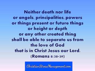 Neither death nor life or angels, principalities, powers or things present or future things, or height or depth or any other created thing shall be able to separate us from the love of God that is in Christ Jesus our Lord. (Romans 8:38-39)