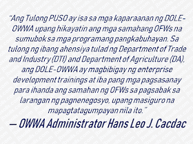 As a Philippine government agency, Overseas Workers Welfare Administration (OWWA) an attached agency of the Department of Labor and Employment (DOLE), is the lead government agency which protects and promote the welfare and well-being of Overseas Filipino Workers (OFWs) and their dependents. Over the years, it has formulated programs and projects that benefit  OFWs.  This time, a new program was launched which aims to provide assistance for OFW groups who want to put up a business.  Advertisement        Sponsored Links     Through the project dubbed as "Tulong Pangkabuhayan para sa samahang OFWs" or 'Tulong PUSO", DOLE under the leadership of Secretary Silvestre H. Bello III together with OWWA has allocated Php300 million to help OFW organizations with their livelihood programs. The program is designed to assist the OFW organizations to start, develop or even to revive livelihood programs or businesses. Through the program, raw materials, equipment, and other support services which amount starting from Php250,000.00 up to Php1 Million depending on the requirements of their chosen business or livelihood will be provided by OWWA to the members of the OFW organizations.        According to OWWA Administrator Hans Leo J. Cacdac, the program is developed to urge OFW organizations to venture into business and livelihood.  OFW organizations with accreditation from DOLE, Cooperative Development Authority (CDA) or Securities and Exchange Commission (SEC) may submit their project proposal together with the requirements to any nearby OWWA Regional Welfare Offices for evaluation and additional details about the program.  DOLE-OWWA is hoping that through this program, OFW organizations can have their chances to expand their livelihood programs in accordance with the government initiative for the benefit and progress of all citizen.       READ MORE:    Find Out Which Is The Best Broadband Connection In The Philippines   Best Free Video Calling/Messaging Apps Of 2018    Modern Immigration Electronic Gates Now At NAIA    ASEAN Promotes People Mobility Across The Region    You Too Can Earn As Much As P131K From SSS Flexi Fund Investment    Survey: 8 Out of 10 OFWS Are Not Saving Their Money For Retirement    Dubai OFW Lost His Dreams To A Scammer     Support And Protection Of The OFWs, Still PRRD's Priority