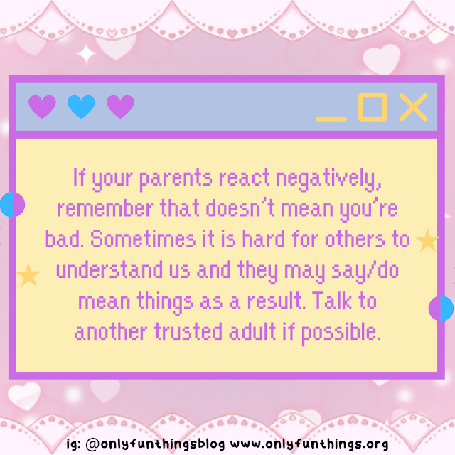 If your parents react negatively, remember that doesn’t mean you’re bad. Sometimes it is hard for others to understand us and they may say/do mean things as a result. Talk to another trusted adult if possible.