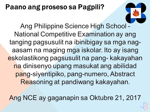 The Philippine Science High School is the country's leading science-based high school in the Asia Pacific region that provides scholarships to students with high aptitudes in science and mathematics. PSHS prepares its scholars to become globally-competitive Filipino scientists and engineers. The school system offers an education that is humanistic in spirit, global in perspective and patriotic in orientation. It is based on a curriculum that emphasizes science and mathematics, and the development of well-rounded individuals. The PSHS prepares its students for careers in Science and Technology and contributes to nation building by helping the country attain a critical mass of professionals and leaders in Science and Technology. What are the Benefits of a PSHS Scholar?  Free tuition fee Free loan of textbooks Monthly stipend of P4,000 Annual Uniform Allowance of P1,800 (for low income groups) Annual transportation allowance (for low income groups) Living allowance OR Free Dormitory Accommodation (for low income groups) Who are Eligible to Apply for Scholarship?  A grade six (6) elementary pupil from a duly recognized school by the Department of Education, who meets the following criteria is eligible to apply for the PSHS National Competitive Examination (NCE). He/She must: have a final grade of 85% or better in Science and Mathematics, evidenced by the student's report card. If the student's grades in Science or Math are below 85%, then he/she must provide evidence that he/she belongs to the upper 10% of the batch; be a Filipino citizen with no pending or approved application as immigrant to any foreign country; be born on or after August 1, 2003; have at least a satisfactory rating (or its equivalent) in his/her Character Rating in his/her report card (SY 2016-2017); not have taken the PSHS NCE previously; and preferably, be in good health and fit to undergo a rigorous academic program. What are the Requirements? Fully accomplished Application Form in two (2) copies Two (2) identical recent 1 x 1 ID pictures Non-refundable test fee of P100 for private school students. Public school students are free. Certified true copy of report card (SY 2016-2017) by the class adviser/principal If the final grades in Science or Math are below 85%, certification or proof that the child belongs to the upper 10% of the batch. What is the Screening Process?  The National Competitive Examination is the only test to be administered to prospective scholars. It is a scholastic aptitude test designed to measure Scientific Ability, Quantitative Ability, Abstract Reasoning and Verbal Aptitude. The NCE will be administered on October 21, 2017 What is the Application Process?  The PSHS NCE Application Form and the accompanying materials (sample test questions) are not for sale, may be photocopied, and may be downloaded through this link. No reservation fee is required.  Application forms are also available and may be filed at any of the following: PSHS campuses, DOST Regional offices, or Provincial Science and Technology Offices. Application forms with incomplete information will not be processed.  Erasures, alterations and insertions must be initialed by the applicant. The Examination Permit/s will be issued to the applicants upon completion of all documents by the campus where the application was processed.  For applications filed with DOST agencies, the exam permits will be mailed to the applicant, or to the School Principal for distribution to its applicant/s.  In case the exam permits are not received two (2) weeks before the examination day, the applicants should check with the nearest PSHS campus, DOST Regional Office, DOST Provincial Science and Technology Office, or the PSHS System Admissions Office. The deadline for filing application is on September 1, 2017. The date of the examination is on October 21, 2017.