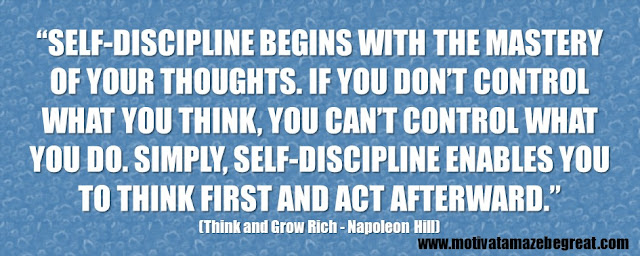 “Self-discipline begins with the mastery of your thoughts. If you don’t control what you think, you can’t control what you do. Simply, self-discipline enables you to think first and act afterward.”