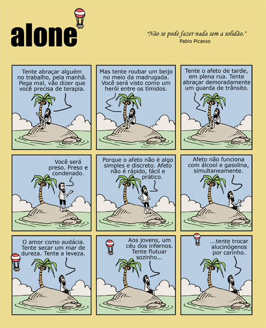 Não se pode fazer nada sem a solidão (Pablo Picasso). Tente abraçar alguém no trabalho, pela manhã. Pega mal, vão dizer que você precisa de terapia. Mas tente roubar um beijo no meio da madrugada. Você será visto como um herói entre os tímidos. Tente o afeto de tarde, em plena rua. Tente abraçar demoradamente um guarda de trânsito. Você será preso. Preso e condenado. Porque o afeto não é algo simples e discreto. Afeto não é rápido, fácil e prático. Afeto não funciona com álcool e gasolina, simultaneamente. O amor como audácia. Tente secar como um mar de dureza. Tente a leveza. Aos jovens, um céu dos infernos. Tente flutuar sozinho... ...tente trocar alucinógenos por carinho. 