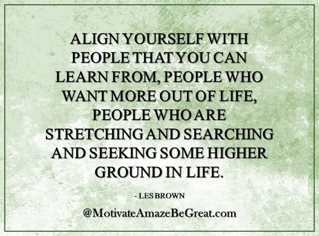 Inspirational Quotes About Life: "Align yourself with people that you can learn from, people who want more out of life, people who are stretching and searching and seeking some higher ground in life." - Les Brown