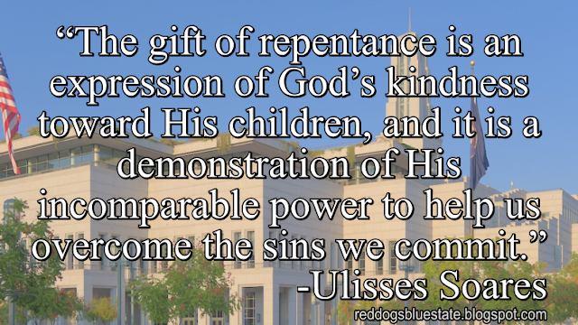 “The gift of repentance is an expression of God’s kindness toward His children, and it is a demonstration of His incomparable power to help us overcome the sins we commit.” -Ulisses Soares