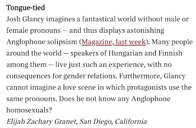 Tongue-tied  Josh Glancy imagines a fantastical world without male or female pronouns — and thus displays astonishing Anglophone solipsism (Magazine, last week). Many people around the world — speakers of Hungarian and Finnish among them — live just such an experience, with no consequences for gender relations. Furthermore, Glancy cannot imagine a love scene in which protagonists use the same pronouns. Does he not know any Anglophone homosexuals? Elijah Zachary Granet, San Diego, California