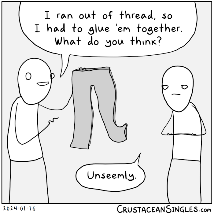 One stick figure proudly holds up a pair of pants (American) or trousers (if you want to make a bald eagle cry) and says, "I ran out of thread, so I had to glue 'em together. What do you think?" The addressee stands with arms folded and a sour facial expression and says, "Unseemly."