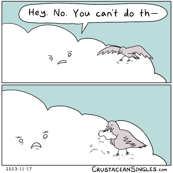 Panel 1 of 2: a bird approaches a large cloud, beginning to land on its surface. The cloud has a face with a bothered, confused expression and says, "Hey. No. You can't do that—". Panel 2 of 2: the bird has fully landed on the cloud and has pulled up a chunk of cloud in its beak. Its head is cocked inquisitively to the side but its expression is unreadable. The cloud's face is now shocked and possibly pained. END