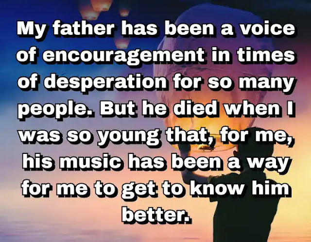 "My father has been a voice of encouragement in times of desperation for so many people. But he died when I was so young that, for me, his music has been a way for me to get to know him better." ~ Damian Marley