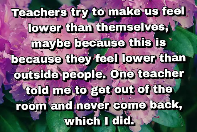 "Teachers try to make us feel lower than themselves, maybe because this is because they feel lower than outside people. One teacher told me to get out of the room and never come back, which I did." ~ Bel Kaufman