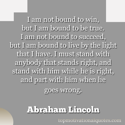I am not bound to win, but I am bound to be true.  I am not bound to succeed, but I am bound to live by the light that I have. I must stand with anybody that  stands right, and stand with him while he is right, and part with him when he goes wrong.   Abraham Lincoln