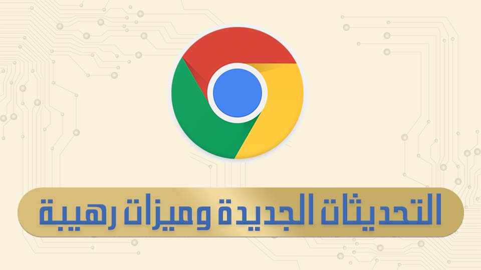 ما هي أخر تحديثات Google Chrome الجديدة ؟