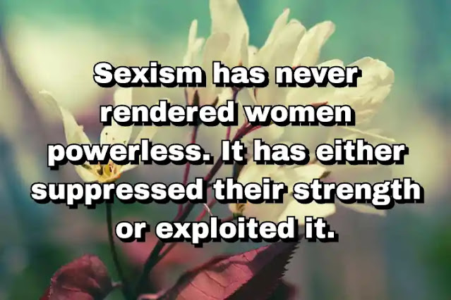 "Sexism has never rendered women powerless. It has either suppressed their strength or exploited it." ~ Bell Hooks