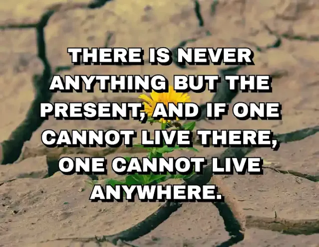 There is never anything but the present, and if one cannot live there, one cannot live anywhere.