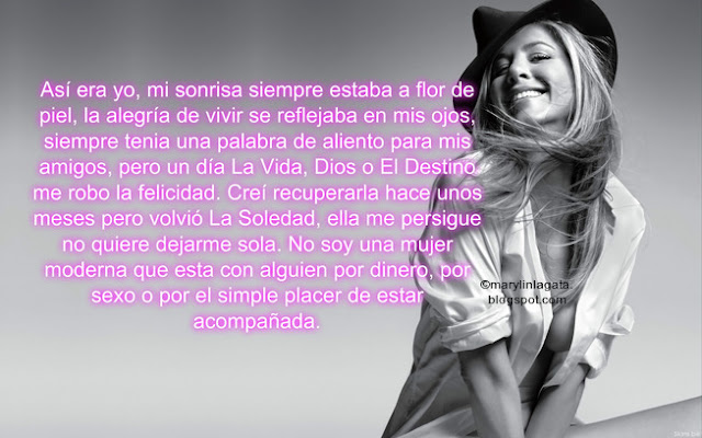 Así era yo, mi sonrisa siempre estaba a flor de piel, la alegría de vivir se reflejaba en mis ojos, siempre tenia una palabra de aliento para mis amigos, pero un día La Vida, Dios o El Destino me robo la felicidad. Creí recuperarla hace unos meses pero volvió La Soledad, ella me persigue no quiere dejarme sola. No soy una mujer moderna que esta con alguien por dinero, por sexo o por el simple placer de estar acompañada. Vivo en una nube de sueños, donde existe un amor completo, donde la lealtad y el respeto es primero, me gusta estar descalza, escuchar música, leer poemas, sentir la pasión de un beso robado. ¿Qué Pasa con los hombres hoy en día? ¿Dónde Quedó El Amor? ¿A dónde se fue.?