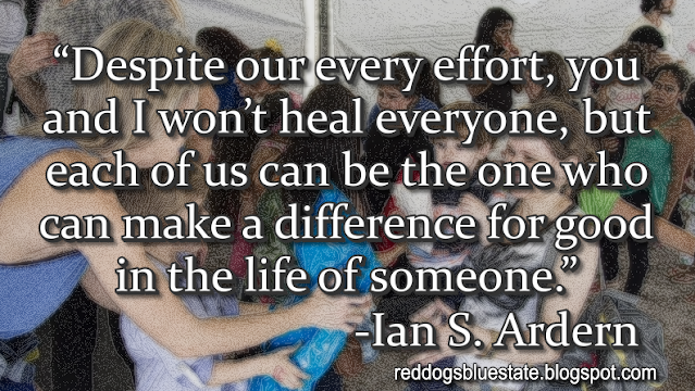 “Despite our every effort, you and I won’t heal everyone, but each of us can be the one who can make a difference for good in the life of someone.” -Ian S. Ardern