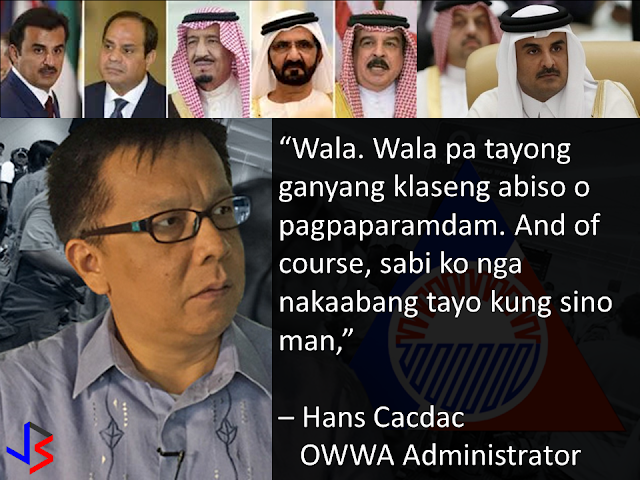 Amid the widening diplomatic rift between Qatar and its neighbors, the majority of over 200,000 Filipinos in the gulf state are deciding to stay. This was according to Overseas Workers Welfare Administration (OWWA) administrator Hans Leo Cacdac in a statement given last Saturday.  When asked if there are OFWs who wanted to go home following the ongoing diplomatic crisis affecting Qatar, Cacdac replied “None. We do not yet have those kinds of notice or even insinuations. And of course, I said we are ready for whomever it may be.”  Cacdac said the situation in Qatar remains normal, noting that the OWWA is constantly in touch with Filipinos workers.  “We are constantly observing the situation, along with DOLE (Department of Labor and Employment) and DFA (Department of Foreign Affairs). And the directive of Secretary Bello is to always be in touch with the Filipino community through direct communications or via social media or by whatever means,” Cacdac said.  “Based on our conversations and information gathering, the situation is so far normalizing, not as tension-filled compared to the day when the news broke out. But nevertheless, we are not letting our guard down. We know the situation is serious, although there is a chance that this will be resolved, we will not let go until things are resolved,” he added.  On June 5, Saudi Arabia, Egypt, the United Arab Emirates and Bahrain announced the severance of diplomatic ties with Qatar, over allegations that it is supporting terrorism.  The initial shock of the announcement sent many residents swarming grocery stores in hopes of stockpiling food. Many food delivery trucks, construction supplies and other imported goods remain idle along the Saudi-Qatari border due to the closure by Saudi Arabia - the only country sharing a land border with Qatar.  Qatar's debt-rating was downgraded by one notch from AA to AA- as the Qatari riyal fell to an 11-year low. Qatar's stocks market plunged 7.3% to their lowest level in more than a year and has plummeted 9.7%in the past 3 days.  The long term risk to residents is of course food security. Nearly 80% of Qatar's food requirements come from Gulf Arab neighbors, with only 1% being produced domestically. Even imports from outside the Gulf states usually crossing the now closed land border with Saudi Arabia.  But the Qatari Government is not worried and they are allaying the public fears about food shortage citing plentiful stocks as well as pledges from Turkey and Iran to ship food and water supplies.  Labor Secretary Bello suspended the deployment of OFWs to Qatar following news on the diplomatic crisis. The next day, the Labor secretary partially lifted the ban, allowing returning OFWs to Qatar but stopping newly-hired Filipinos from leaving.  Meanwhile, Cacdac said that the lifting of moratorium on the deployment of OFWs depends on the situation in Qatar. “Well of course the decision is with the Labor Secretary, but the basis, as far as I know, is to assure the welfare of OFWs, which means its also related to the improvement of the situation,” he said.  He added that OFWs who were not able to leave for Qatar should not worry because DOLE has its “Assist WELL program.” The Assist WELL program provides comprehensive welfare, employment, legal, and livelihood assistance to OFWs.