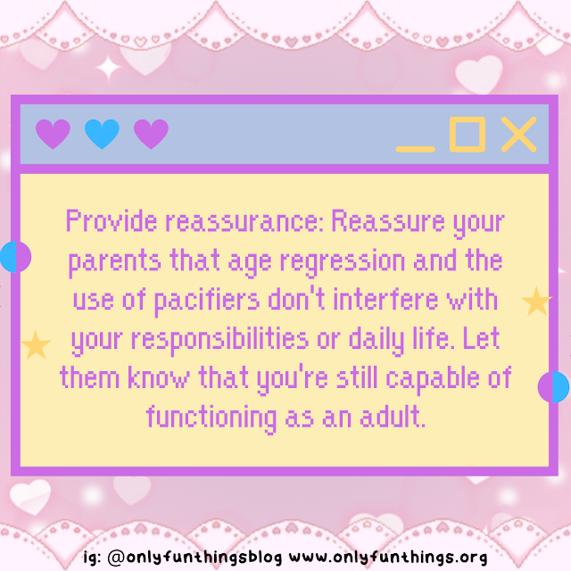 Provide reassurance: Reassure your parents that age regression and the use of pacifiers don't interfere with your responsibilities or daily life. Let them know that you're still capable of functioning as an adult.