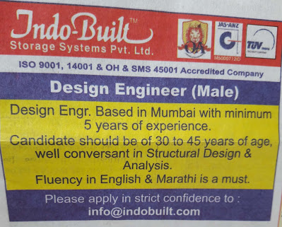 Indo-Built Storage System Pvt. Ltd. (ISO 9001, 14001 & OH & SMS 45001 Accredited Company) needs Design Engineer (Male).  Design Engineer based in Mumbai with minimum 5 years of Experience..  Candidate should be of 30 to 45 years of age, well conversant in Structural Design & Analysis.  Fluent in English & Marathi is a must.  Please apply in strict confidence to email:  info@indobuilt.com