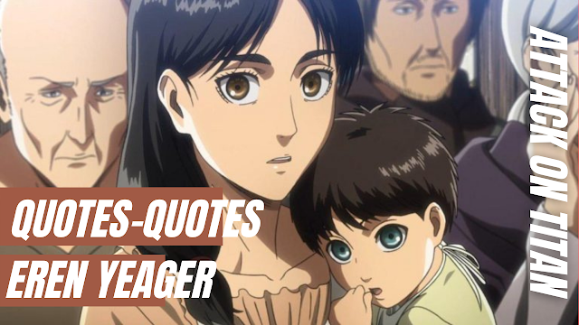 Quotes Dari Eren Yeager Attack On Titan Yang Sangat Keren Quotes Eren Yeager If you think reality is just living comfortably and following your own whims, do you really dare to call yourself a soldier?  Terjemahan :  Jika Anda berpikir kenyataan hanya hidup nyaman dan mengikuti keinginan Anda sendiri, apakah Anda benar-benar berani menyebut diri Anda seorang tentara?    Quotes Eren Yeager What good is it if those with the means and strength don't fight back?  Terjemahan :  Apa gunanya jika mereka yang memiliki sarana dan kekuatan tidak melawan?    Quotes Eren Yeager I don't have time to worry whether it's right or wrong, you can't wish for a horror story with a happy ending.  Terjemahan :  Saya tidak punya waktu untuk khawatir apakah itu benar atau salah, Anda tidak bisa berharap untuk cerita horor dengan akhir yang bahagia.    Quotes Eren Yeager I want to see and understand the outside world. I don't want to die inside these walls without knowing what's out there.  Terjemahan :  Saya ingin melihat dan memahami dunia luar. Saya tidak ingin mati di dalam tembok ini tanpa mengetahui apa yang ada di luar sana.    Quotes Eren Yeager If you win, you are alive. If you lose, you die. If you don't fight, you can't win.  Terjemahan :  Jika Anda menang, Anda hidup. Jika Anda kalah, Anda mati. Jika Anda tidak melawan, Anda tidak bisa menang.     Nah itu dia bahasan dari quotes dari Eren Yeager Attack On Titan yang sangat keren, melalui bahasan di atas bisa diketahui mengenai quotes-quotes dari Eren Yeager Attack On Titan yang sangat keren dan telah tersedia di dalam bahasa Inggris serta terjemahan. Mungkin hanya itu yang bisa disampaikan di dalam artikel ini, mohon maaf bila terjadi kesalahan di dalam penulisan, terimakasih telah membaca, dan sampai ketemu di artikel terbaru kata bijak tupa.