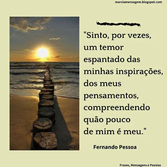 "Sinto, por vezes, um temor espantado das minhas Inspirações, dos meus Pensamentos, compreendendo quão pouco de mim é meu."  Fernando Pessoa