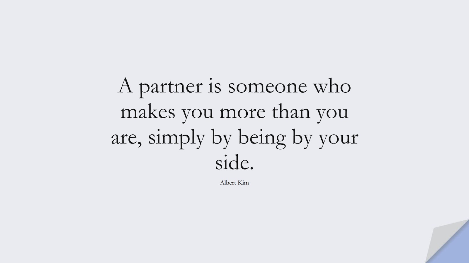 A partner is someone who makes you more than you are, simply by being by your side. (Albert Kim);  #RelationshipQuotes