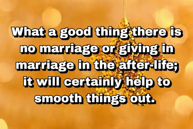 "What a good thing there is no marriage or giving in marriage in the after-life; it will certainly help to smooth things out." ~ Barbara Pym