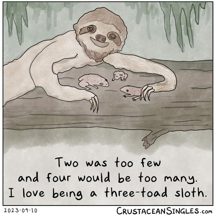 A three-toed sloth lounges on a log in a jungle, smiling. Between its outstretched arms, three grumpy toads sit on the log. You may suspect where I am going with this. Caption: Two was too few and four would be too many. I love being a three-toad sloth.