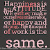 Happiness is an ATTITUDE. WE either make ourselves miserable, or happy and strong. The amount of work is the same. 