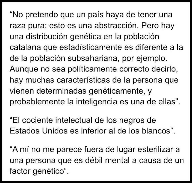 "No pretendo que un país haya de tener una raza pura; esto es una abstracción. Pero hay una distribución genética en la población catalana que estadísticamente es diferente a la de la población subsahariana, por ejemplo. Aunque no sea políticamente correcto decirlo, hay muchas características de la persona que vienen determinadas genéticamente, y probablemente la inteligencia es una de ellas". "El cociente intelectual de los negros de Estados Unidos es inferior al de los blancos". "A mí no me parece fuera de lugar esterilizar a una persona que es débil mental a causa de un factor genético".