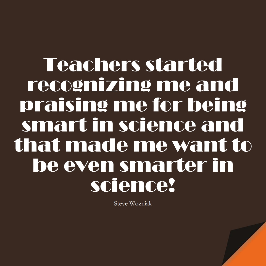 Teachers started recognizing me and praising me for being smart in science and that made me want to be even smarter in science! (Steve Wozniak);  #EducationQuotes