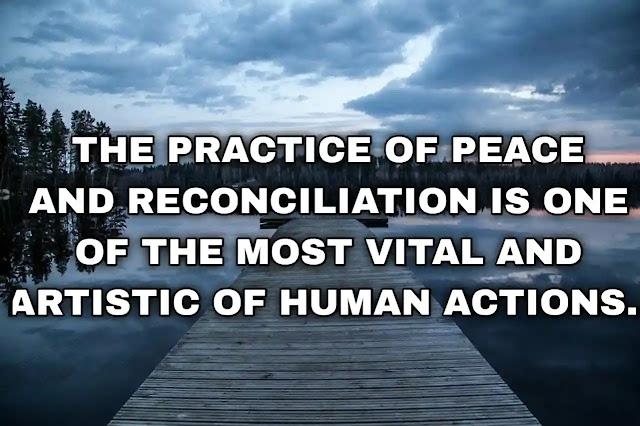 The practice of peace and reconciliation is one of the most vital and artistic of human actions. Thich Nhat Hanh