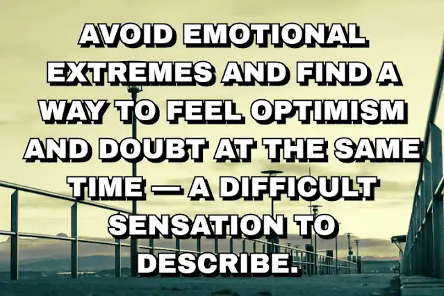 Avoid emotional extremes and find a way to feel optimism and doubt at the same time — a difficult sensation to describe.