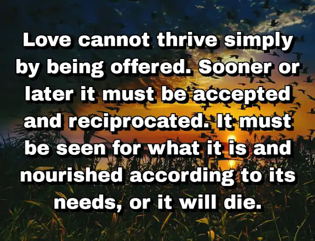 "Love cannot thrive simply by being offered. Sooner or later it must be accepted and reciprocated. It must be seen for what it is and nourished according to its needs, or it will die." ~ Cameron Dokey