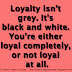 Loyalty isn't grey. It's black and white. You're either loyal completely, or not loyal at all.