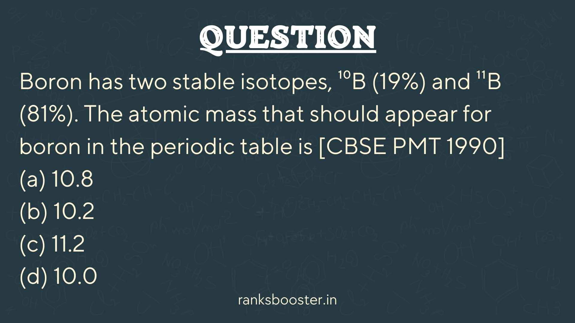 Question: Boron has two stable isotopes, ¹⁰B (19%) and ¹¹B (81%). The atomic mass that should appear for boron in the periodic table is [CBSE PMT 1990] (a) 10.8 (b) 10.2 (c) 11.2 (d) 10.0