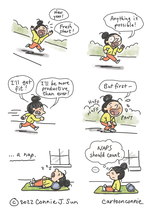 6-panel comic about fresh starts. Panel 1: Cartoon girl with a bun running outdoors on a path shouts exuberantly, "New year! Fresh start!" Panel 2: She looks directly at the reader and says, "Anything is possible!" Panel 3: Running with more exertion, she goes on resolutely, "I'll get fit! I'll be more productive than ever!" Panel 4: She pauses for breath (huff huff pant), "But first --" Panel 5: "-- a nap." She's back indoors, laid out on a yoga mat. Panel 6: A beat before she sits up groggily and thinks, "Naps should count." Comic illustration by Connie Sun, cartoonconnie, from Creative Notes #34, 2022.