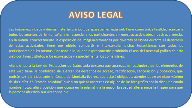 Las imágenes, vídeos y demás material gráfico que aparecen en esta web tienen como única finalidad acercar a todos los amantes de la montaña, y en especial a los participantes en nuestras actividades, nuestras vivencias en la misma. Concretamente la exposición de imágenes tomadas por diversas personas durante el desarrollo de estas actividades, tiene por objeto compartir e intercambiar dichas instantáneas con todos los participantes en las mismas. Por todo ello, queda expresamente prohibido el uso del material gráfico de esta web con fines distintos a los expresados y especialmente los comerciales. Atendiendo a la Ley de Protección de Datos toda persona que aparezca en cualquiera de los elementos de esta web tiene la posibilidad de ejercer los derechos de acceso, rectificación, cancelación y oposición, que podrán ser ejercidos ante el Club de Montaña Everest que estará obligado a atenderlos en un plazo máximo de diez días. En "román paladino" quien no quiera aparecer en alguna de las fotografías nos lo dice (indicando nombre, fotografía y posición que ocupa en la misma) y a la mayor brevedad alteraremos la imagen para que la persona afectada sea irreconocible.