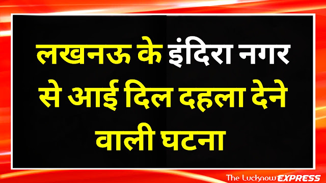 लखनऊ के Indira Nagar से आई दिल दहला देने वल्ली खबर लखनऊ के Indira Nagar से आई दिल दहला देने वल्ली खबर