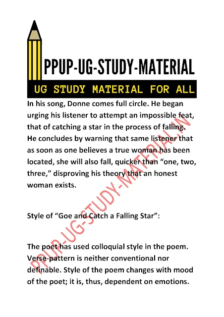 Style of “Goe and Catch a Falling Star”:  The poet has used colloquial style in the poem. Verse-pattern is neither conventional nor definable. Style of the poem changes with mood of the poet; it is, thus, dependent on emotions.   There is a strange kind of music in it. Style analysis of “Go and Catch a Falling Star” reveals simplicity of the poem but it simultaneously is not conservative. The narrator is directly addressing the reader.