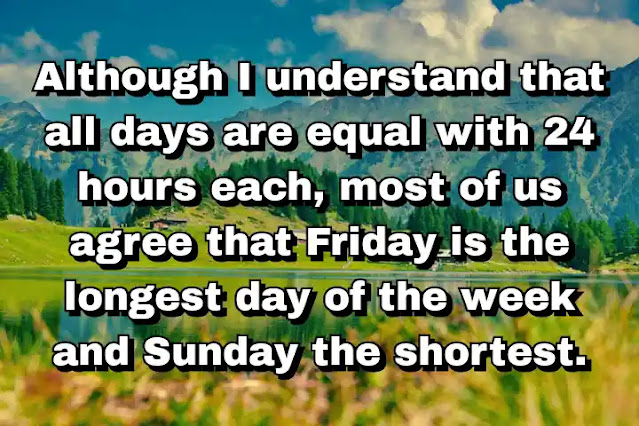 46. “Although I understand that all days are equal with 24 hours each, most of us agree that Friday is the longest day of the week and Sunday the shortest.”