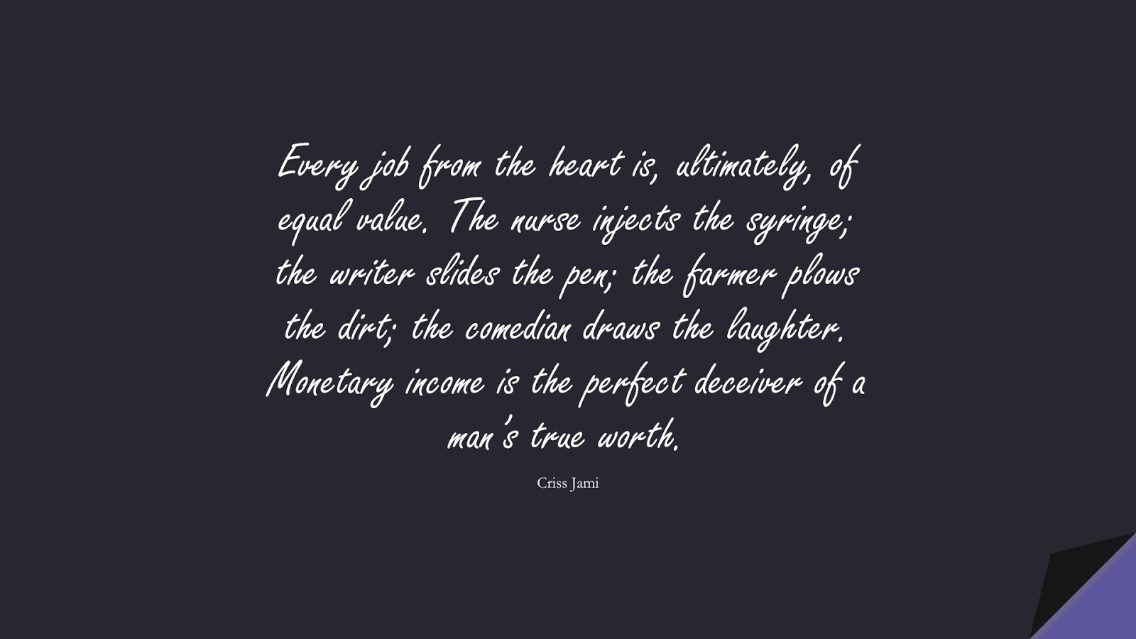 Every job from the heart is, ultimately, of equal value. The nurse injects the syringe; the writer slides the pen; the farmer plows the dirt; the comedian draws the laughter. Monetary income is the perfect deceiver of a man’s true worth. (Criss Jami);  #MoneyQuotes