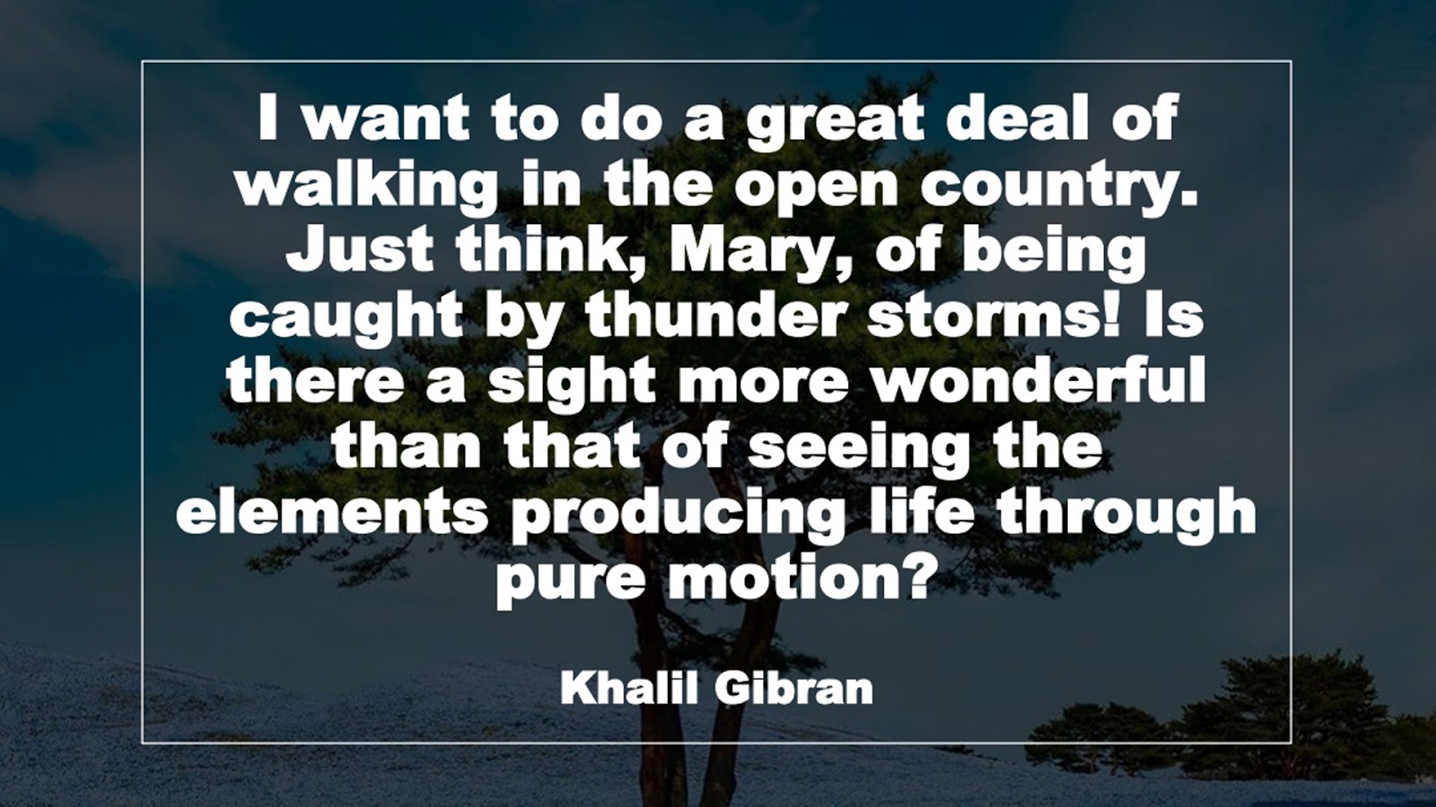 I want to do a great deal of walking in the open country. Just think, Mary, of being caught by thunder storms! Is there a sight more wonderful than that of seeing the elements producing life through pure motion? (Khalil Gibran)