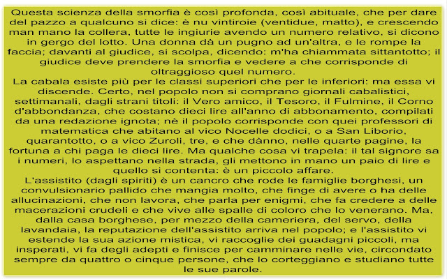 Questa scienza della smorfia è così profonda, così abituale, che per dare del pazzo a qualcuno si dice: è nu vintiroie (ventidue, matto), e crescendo man mano la collera, tutte le ingiurie avendo un numero relativo, si dicono in gergo del lotto. Una donna dà un pugno ad un'altra, e le rompe la faccia; davanti al giudice, si scolpa, dicendo: m'ha chiammata sittantotto; il giudice deve prendere la smorfia e vedere a che corrisponde di oltraggioso quel numero. La cabala esiste più per le classi superiori che per le inferiori: ma essa vi discende. Certo, nel popolo non si comprano giornali cabalistici, settimanali, dagli strani titoli: il Vero amico, il Tesoro, il Fulmine, il Corno d'abbondanza, che costano dieci lire all'anno di abbonamento, compilati da una redazione ignota; nè il popolo corrisponde con quei professori di matematica che abitano al vico Nocelle dodici, o a San Liborio, quarantotto, o a vico Zuroli, tre, e che dànno, nelle quarte pagine, la fortuna a chi paga le dieci lire. Ma qualche cosa vi trapela: il tal signore sa i numeri, lo aspettano nella strada, gli mettono in mano un paio di lire e quello si contenta: è un piccolo affare. L'assistito (dagli spiriti) è un cancro che rode le famiglie borghesi, un convulsionario pallido che mangia molto, che finge di avere o ha delle allucinazioni, che non lavora, che parla per enigmi, che fa credere a delle macerazioni crudeli e che vive alle spalle di coloro che lo venerano. Ma, dalla casa borghese, per mezzo della cameriera, del servo, della lavandaia, la reputazione dell'assistito arriva nel popolo; e l'assistito vi estende la sua azione mistica, vi raccoglie dei guadagni piccoli, ma insperati, vi fa degli adepti e finisce per camminare nelle vie, circondato sempre da quattro o cinque persone, che lo corteggiano e studiano tutte le sue parole.