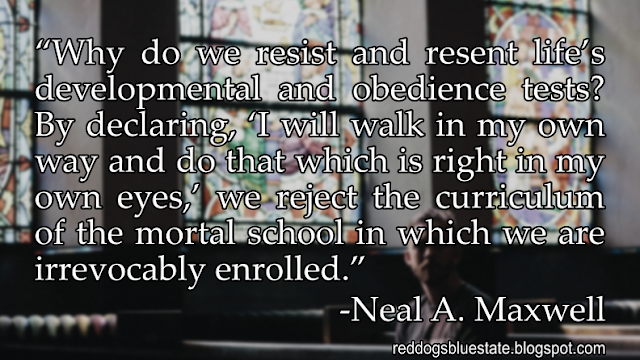 “Why do we resist and resent life’s developmental and obedience tests? By declaring, ‘I will walk in my own way and do that which is right in my own eyes,’ we reject the curriculum of the mortal school in which we are irrevocably enrolled.” -Neal A. Maxwell