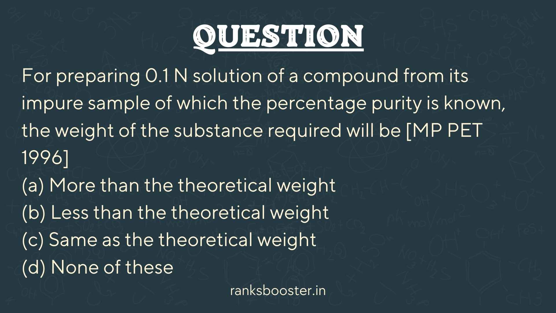 Question: For preparing 0.1 N solution of a compound from its impure sample of which the percentage purity is known, the weight of the substance required will be [MP PET 1996] (a) More than the theoretical weight (b) Less than the theoretical weight (c) Same as the theoretical weight (d) None of these